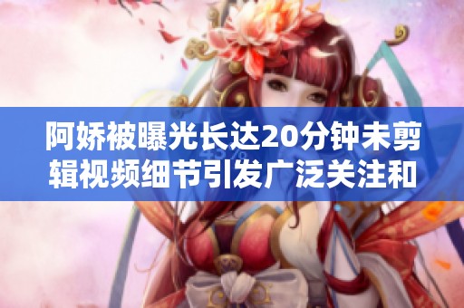 阿娇被曝光长达20分钟未剪辑视频细节引发广泛关注和讨论