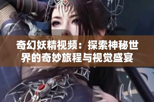 奇幻妖精视频：探索神秘世界的奇妙旅程与视觉盛宴