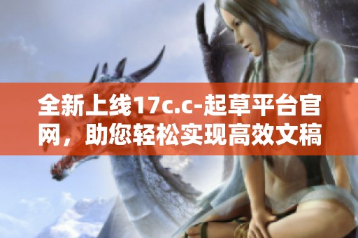 全新上线17c.c-起草平台官网，助您轻松实现高效文稿创作