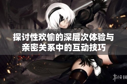 探讨性欢愉的深层次体验与亲密关系中的互动技巧