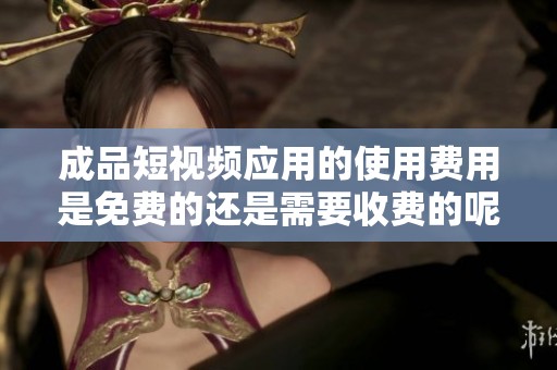成品短视频应用的使用费用是免费的还是需要收费的呢