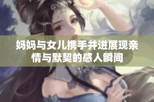 妈妈与女儿携手并进展现亲情与默契的感人瞬间