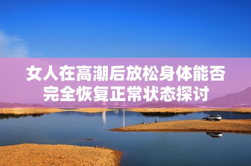 女人在高潮后放松身体能否完全恢复正常状态探讨