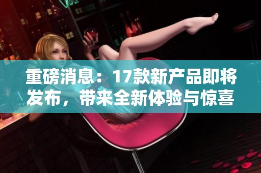 重磅消息：17款新产品即将发布，带来全新体验与惊喜