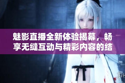 魅影直播全新体验揭幕，畅享无缝互动与精彩内容的结合