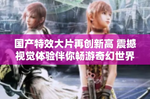 国产特效大片再创新高 震撼视觉体验伴你畅游奇幻世界
