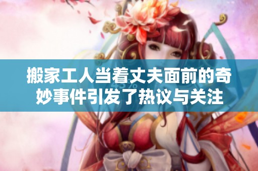 搬家工人当着丈夫面前的奇妙事件引发了热议与关注