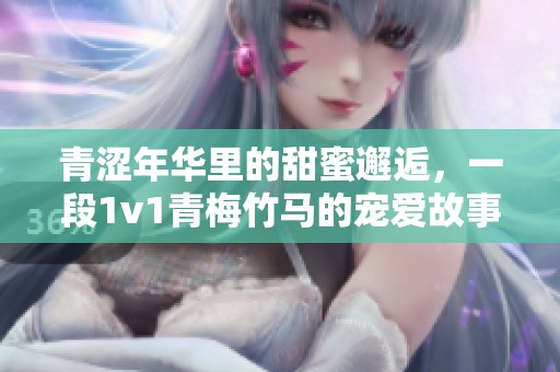 青涩年华里的甜蜜邂逅，一段1v1青梅竹马的宠爱故事