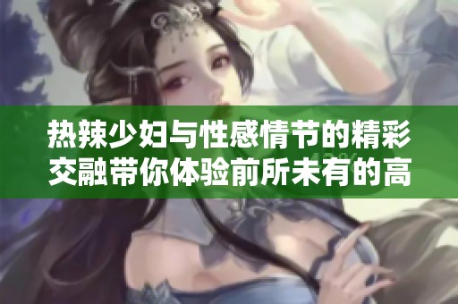 热辣少妇与性感情节的精彩交融带你体验前所未有的高潮快感