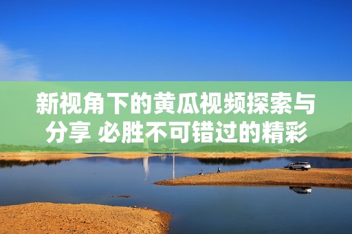 新视角下的黄瓜视频探索与分享 必胜不可错过的精彩内容