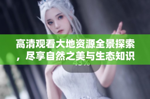 高清观看大地资源全景探索，尽享自然之美与生态知识