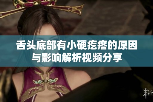舌头底部有小硬疙瘩的原因与影响解析视频分享