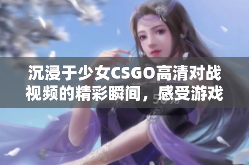 沉浸于少女CSGO高清对战视频的精彩瞬间，感受游戏魅力