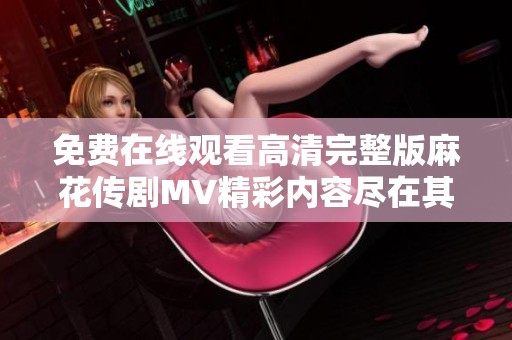 免费在线观看高清完整版麻花传剧MV精彩内容尽在其中