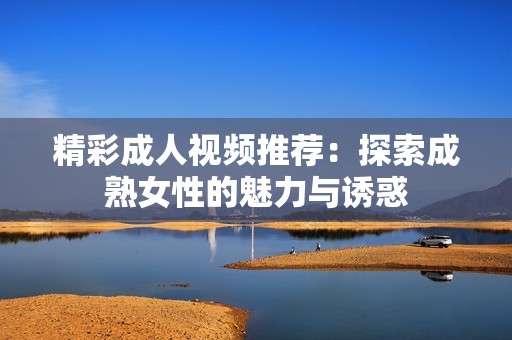 精彩成人视频推荐：探索成熟女性的魅力与诱惑