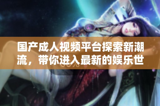 国产成人视频平台探索新潮流，带你进入最新的娱乐世界