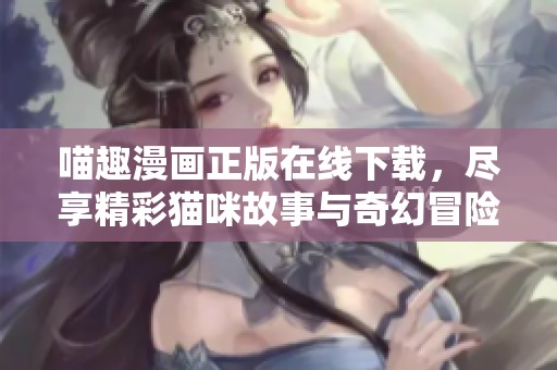 喵趣漫画正版在线下载，尽享精彩猫咪故事与奇幻冒险