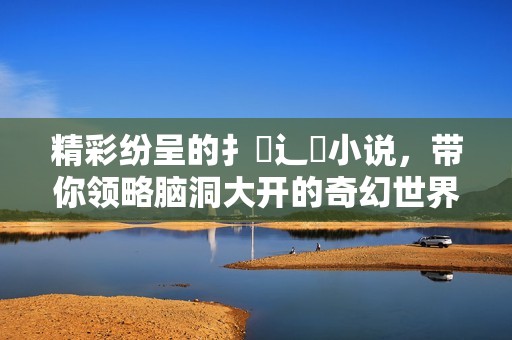 精彩纷呈的扌喿辶畐小说，带你领略脑洞大开的奇幻世界