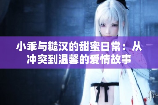小乖与糙汉的甜蜜日常：从冲突到温馨的爱情故事