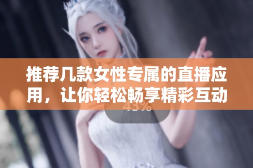 推荐几款女性专属的直播应用，让你轻松畅享精彩互动体验