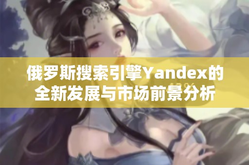 俄罗斯搜索引擎Yandex的全新发展与市场前景分析