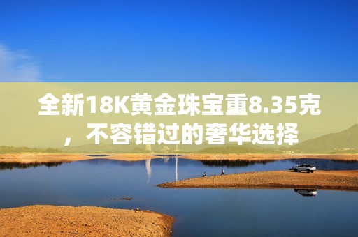 全新18K黄金珠宝重8.35克，不容错过的奢华选择
