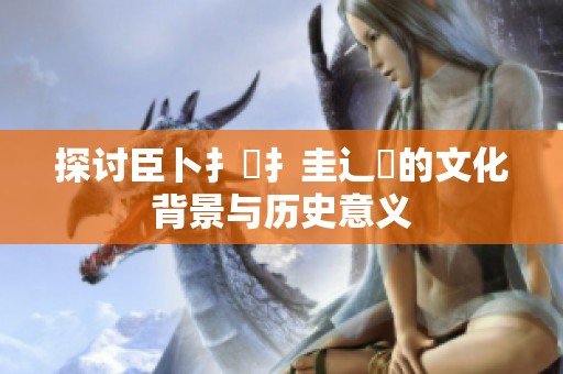 探讨臣卜扌喿扌圭辶畐的文化背景与历史意义