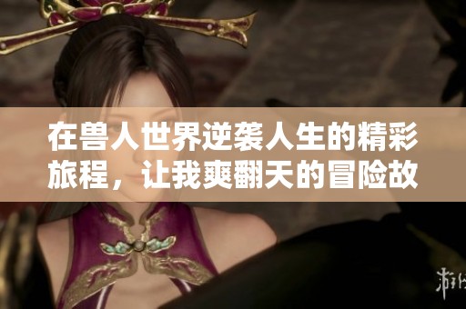 在兽人世界逆袭人生的精彩旅程，让我爽翻天的冒险故事