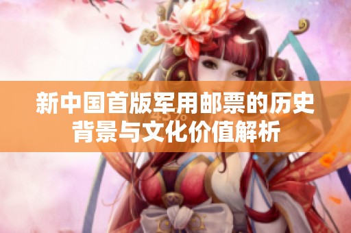 新中国首版军用邮票的历史背景与文化价值解析