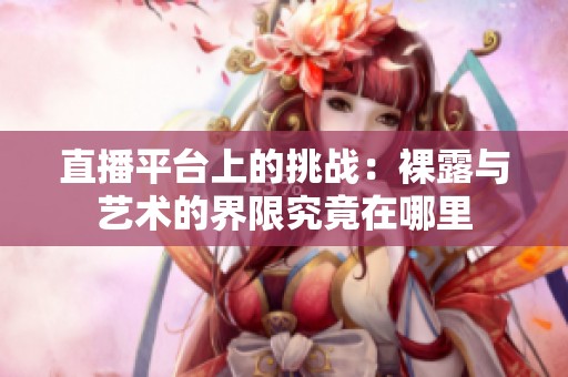 直播平台上的挑战：裸露与艺术的界限究竟在哪里
