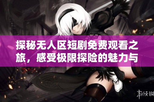 探秘无人区短剧免费观看之旅，感受极限探险的魅力与惊喜