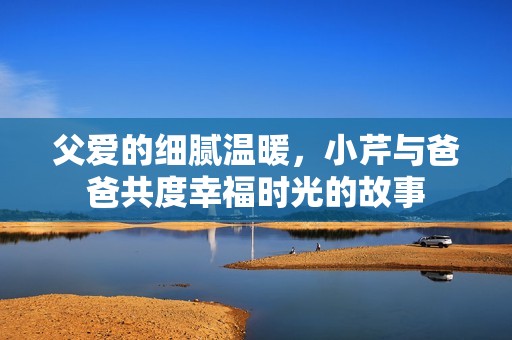父爱的细腻温暖，小芹与爸爸共度幸福时光的故事