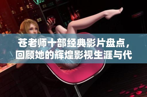 苍老师十部经典影片盘点，回顾她的辉煌影视生涯与代表作