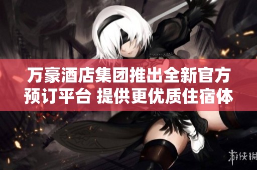 万豪酒店集团推出全新官方预订平台 提供更优质住宿体验