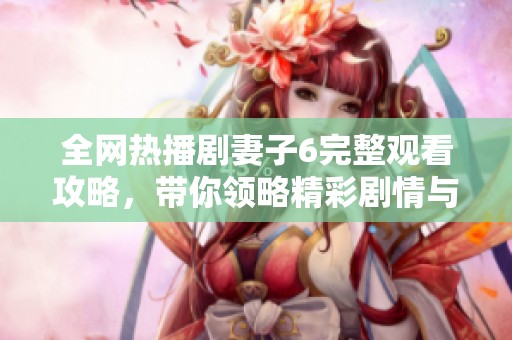 全网热播剧妻子6完整观看攻略，带你领略精彩剧情与角色发展