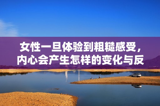 女性一旦体验到粗糙感受，内心会产生怎样的变化与反应