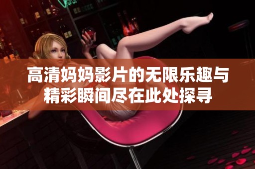 高清妈妈影片的无限乐趣与精彩瞬间尽在此处探寻