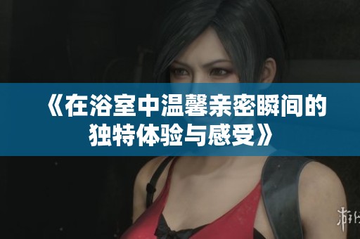 《在浴室中温馨亲密瞬间的独特体验与感受》