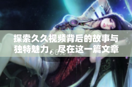 探索久久视频背后的故事与独特魅力，尽在这一篇文章中揭晓