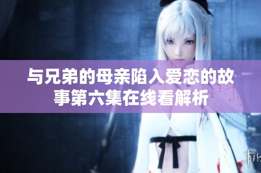 与兄弟的母亲陷入爱恋的故事第六集在线看解析