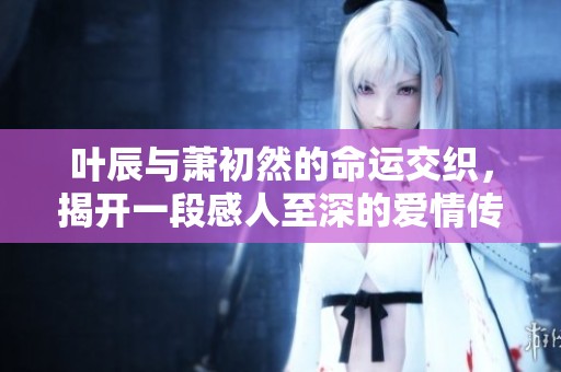 叶辰与萧初然的命运交织，揭开一段感人至深的爱情传奇故事