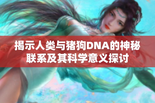 揭示人类与猪狗DNA的神秘联系及其科学意义探讨