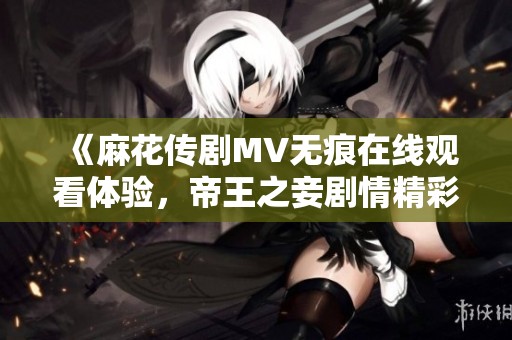 《麻花传剧MV无痕在线观看体验，帝王之妾剧情精彩解读》