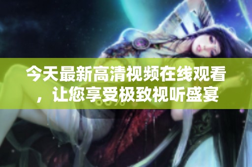 今天最新高清视频在线观看，让您享受极致视听盛宴