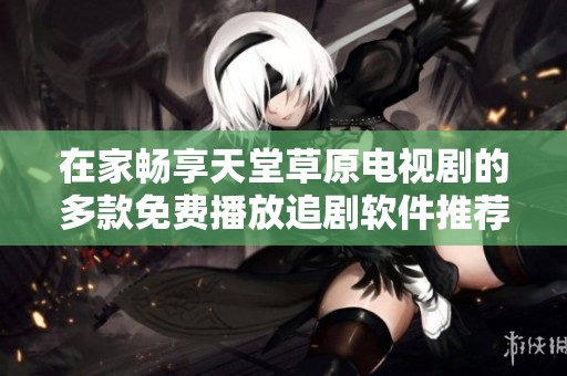 在家畅享天堂草原电视剧的多款免费播放追剧软件推荐