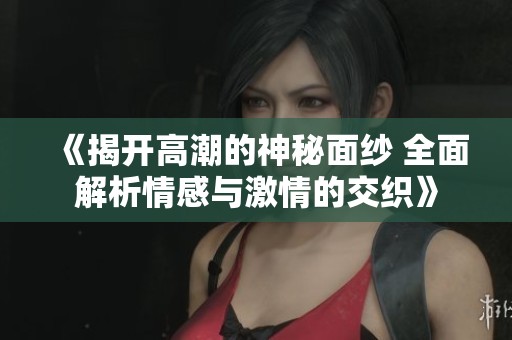《揭开高潮的神秘面纱 全面解析情感与激情的交织》