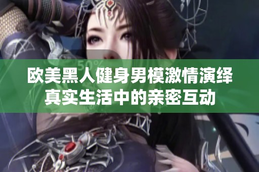 欧美黑人健身男模激情演绎真实生活中的亲密互动