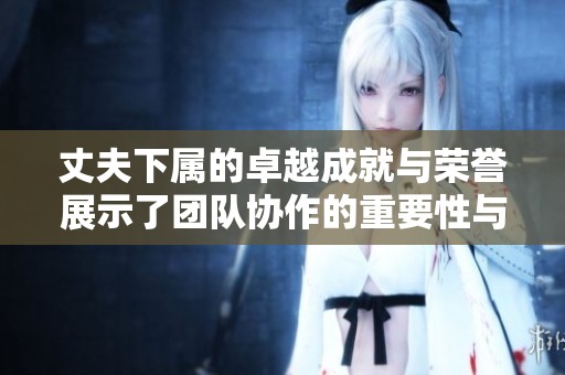 丈夫下属的卓越成就与荣誉展示了团队协作的重要性与价值