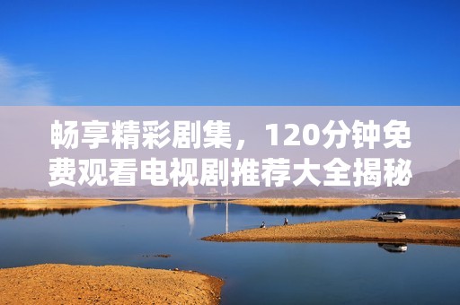 畅享精彩剧集，120分钟免费观看电视剧推荐大全揭秘