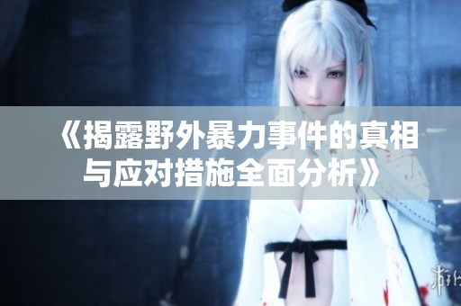 《揭露野外暴力事件的真相与应对措施全面分析》